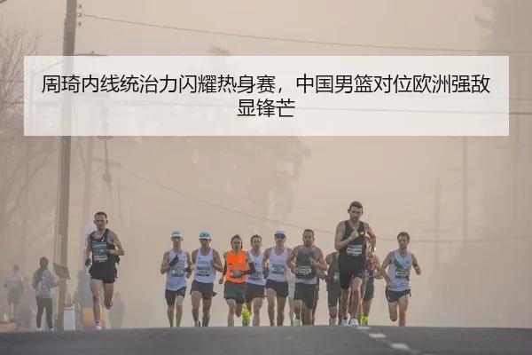 周琦内线统治力闪耀热身赛，中国男篮对位欧洲强敌显锋芒